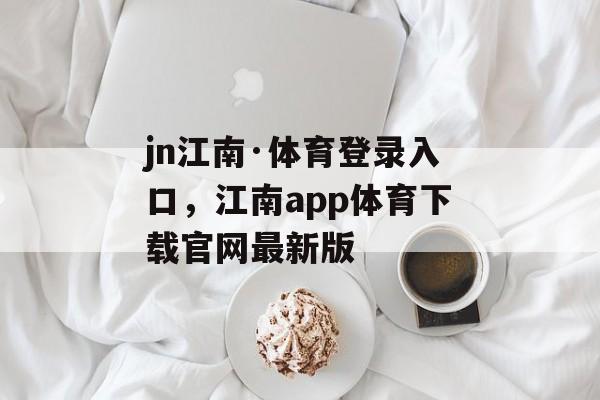 jn江南·体育登录入口，江南app体育下载官网最新版