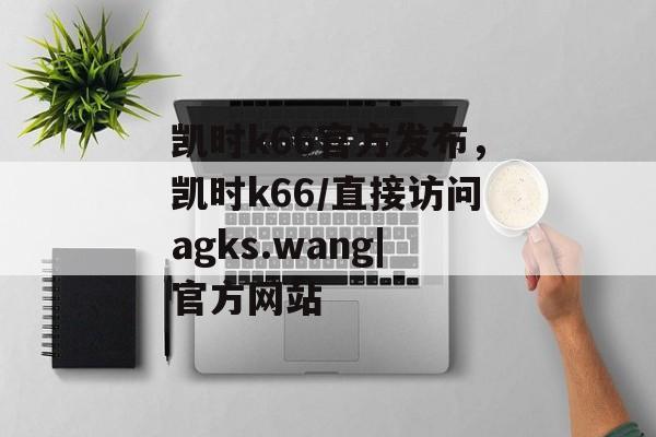 凯时k66官方发布，凯时k66/直接访问agks.wang|官方网站