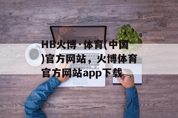 HB火博·体育(中国)官方网站，火博体育官方网站app下载